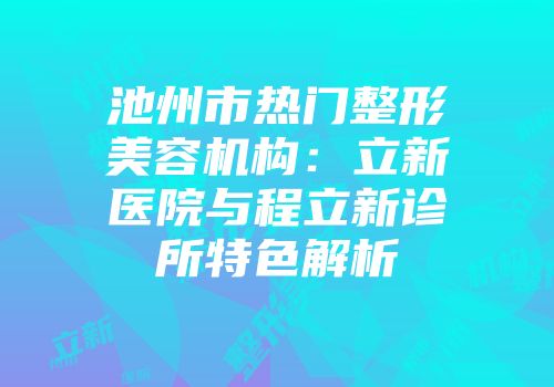 池州市热门整形美容机构：立新医院与程立新诊所特色解析