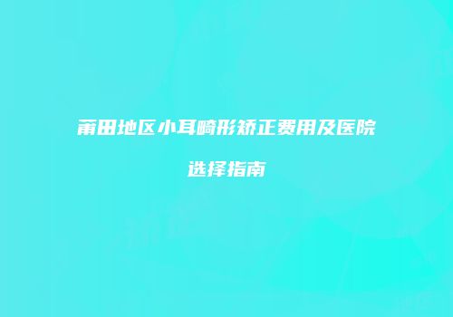 莆田地区小耳畸形矫正费用及医院选择指南