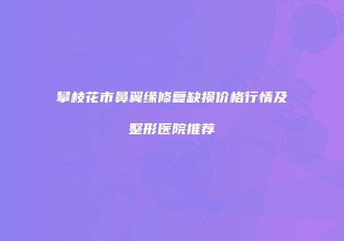 攀枝花市鼻翼缘修复缺损价格行情及整形医院推荐
