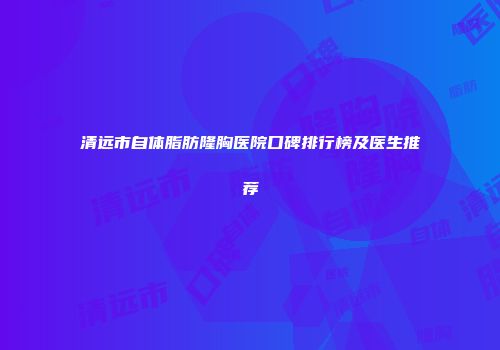 清远市自体脂肪隆胸医院口碑排行榜及医生推荐