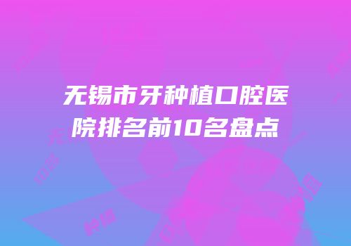无锡市牙种植口腔医院排名前10名盘点