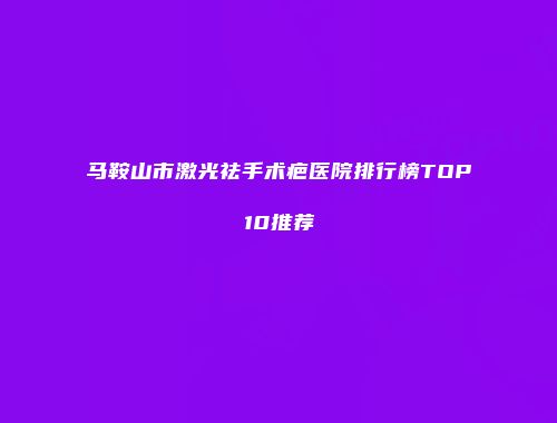 马鞍山市激光祛手术疤医院排行榜TOP10推荐