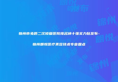 锦州市兔唇二次修复医院排名榜十强实力贴发布-锦州朗悦医疗美容技术专业盘点