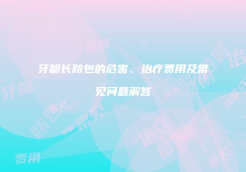牙龈长脓包的危害、治疗费用及常见问题解答