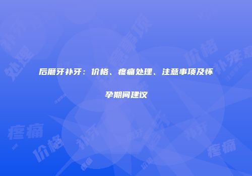 后磨牙补牙：价格、疼痛处理、注意事项及怀孕期间建议