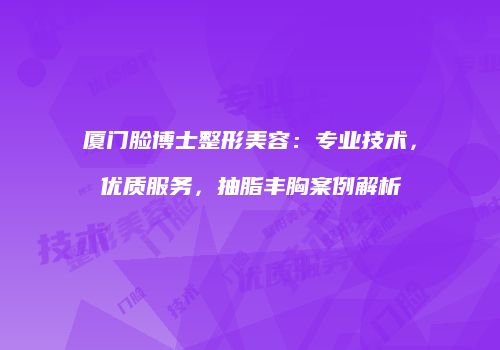 厦门脸博士整形美容：专业技术，优质服务，抽脂丰胸案例解析