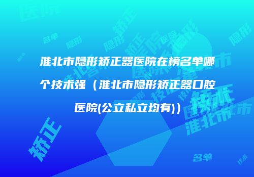 淮北市隐形矫正器医院在榜名单哪个技术强（淮北市隐形矫正器口腔医院(公立私立均有)）