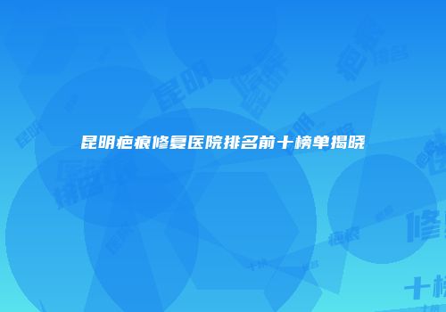 昆明疤痕修复医院排名前十榜单揭晓