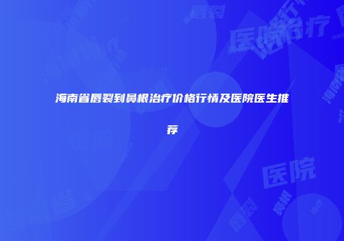 海南省唇裂到鼻根治疗价格行情及医院医生推荐
