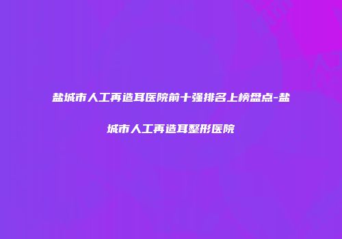 盐城市人工再造耳医院前十强排名上榜盘点-盐城市人工再造耳整形医院