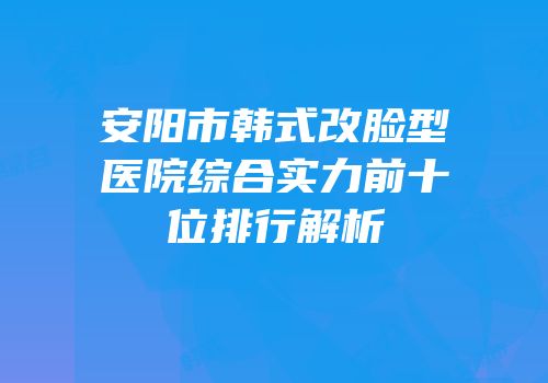 安阳市韩式改脸型医院综合实力前十位排行解析