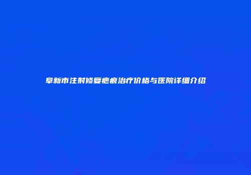 阜新市注射修复疤痕治疗价格与医院详细介绍
