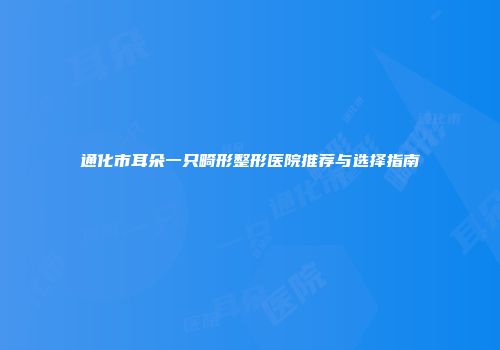 通化市耳朵一只畸形整形医院推荐与选择指南