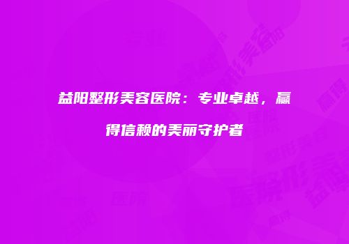 益阳整形美容医院：专业卓越，赢得信赖的美丽守护者