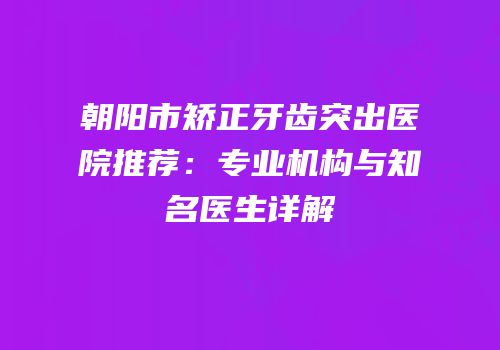 朝阳市矫正牙齿突出医院推荐：专业机构与知名医生详解