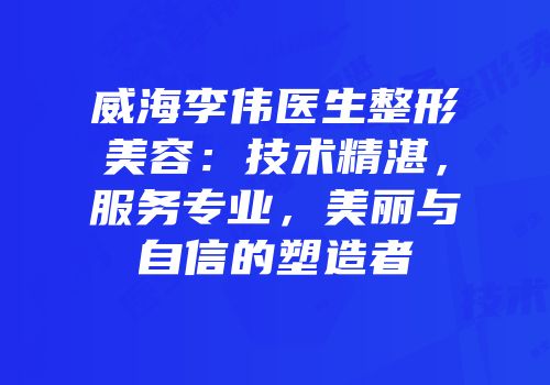 威海李伟医生整形美容：技术精湛，服务专业，美丽与自信的塑造者