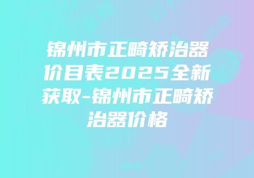 锦州市正畸矫治器价目表2025全新获取-锦州市正畸矫治器价格