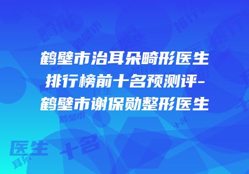 鹤壁市治耳朵畸形医生排行榜前十名预测评-鹤壁市谢保勋整形医生