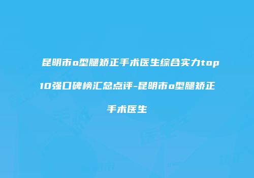 昆明市o型腿矫正手术医生综合实力top10强口碑榜汇总点评-昆明市o型腿矫正手术医生