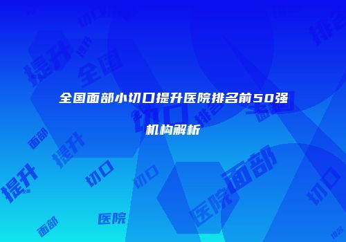 全国面部小切口提升医院排名前50强机构解析