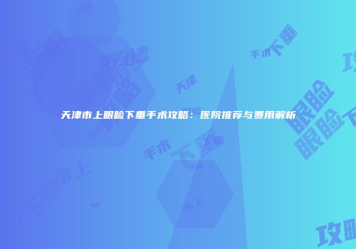 天津市上眼睑下垂手术攻略：医院推荐与费用解析
