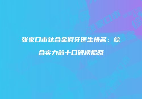 张家口市钛合金假牙医生排名：综合实力前十口碑榜揭晓