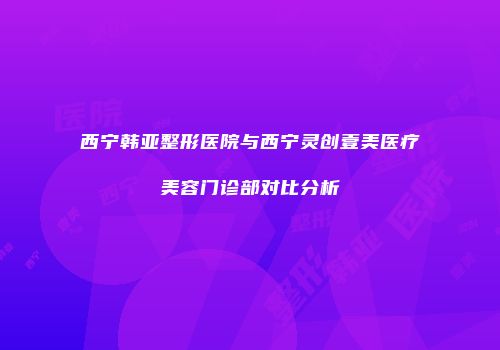 西宁韩亚整形医院与西宁灵创壹美医疗美容门诊部对比分析