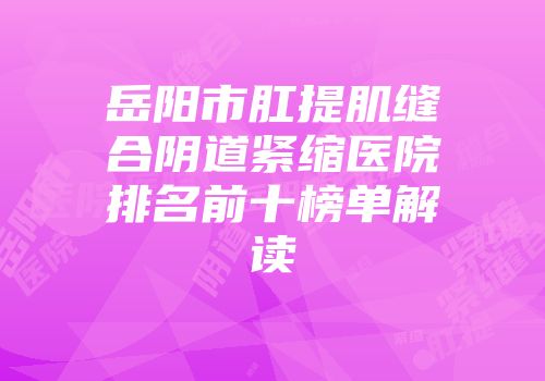 岳阳市肛提肌缝合阴道紧缩医院排名前十榜单解读