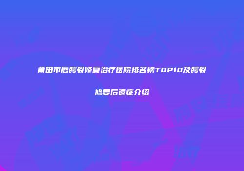 莆田市唇腭裂修复治疗医院排名榜TOP10及腭裂修复后遗症介绍