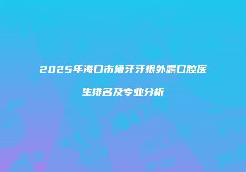 2025年海口市槽牙牙根外露口腔医生排名及专业分析