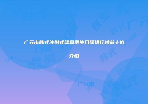 广元市韩式注射式隆鼻医生口碑排行榜前十位介绍
