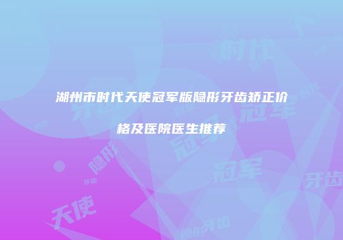 湖州市时代天使冠军版隐形牙齿矫正价格及医院医生推荐