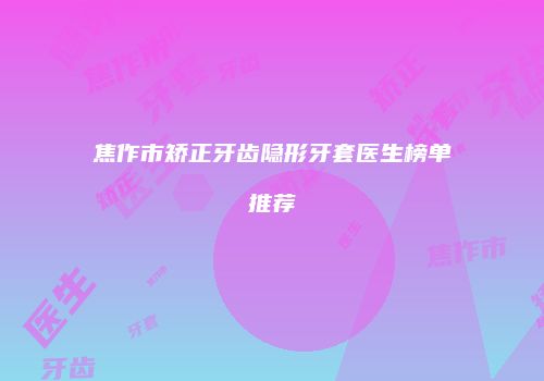 焦作市矫正牙齿隐形牙套医生榜单推荐
