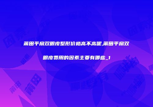 莆田平扇双眼皮整形价格高不高呢,莆田平扇双眼皮费用的因素主要有哪些_1
