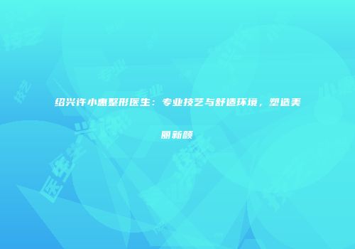 绍兴许小惠整形医生：专业技艺与舒适环境，塑造美丽新颜