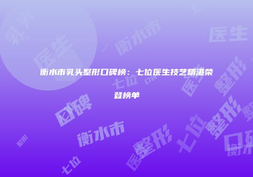 衡水市乳头整形口碑榜：七位医生技艺精湛荣登榜单