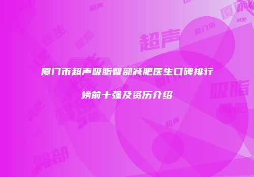 厦门市超声吸脂臀部减肥医生口碑排行榜前十强及资历介绍