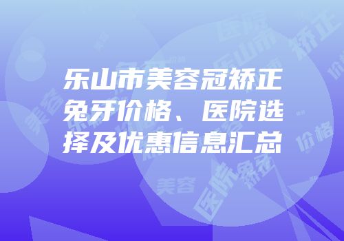 乐山市美容冠矫正兔牙价格、医院选择及优惠信息汇总