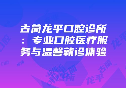 古蔺龙平口腔诊所：专业口腔医疗服务与温馨就诊体验