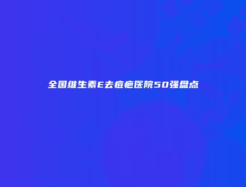 全国维生素E去痘疤医院50强盘点