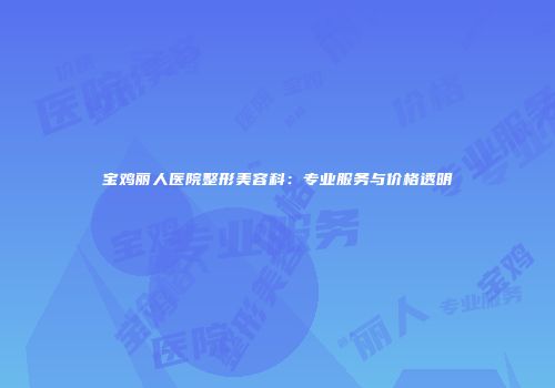 宝鸡丽人医院整形美容科：专业服务与价格透明