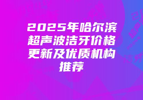 2025年哈尔滨超声波洁牙价格更新及优质机构推荐