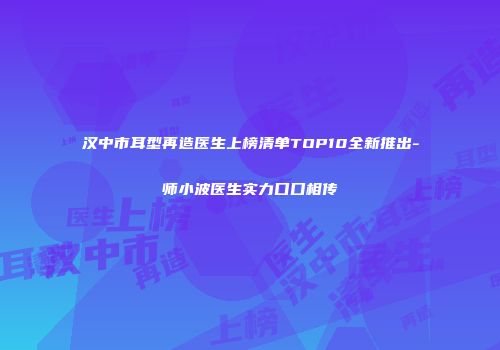 汉中市耳型再造医生上榜清单TOP10全新推出-师小波医生实力口口相传