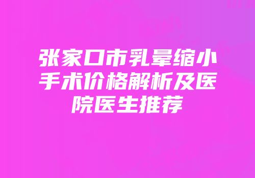 张家口市乳晕缩小手术价格解析及医院医生推荐