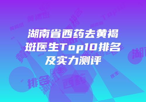 湖南省西药去黄褐斑医生Top10排名及实力测评