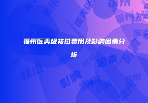 福州医美级祛斑费用及影响因素分析
