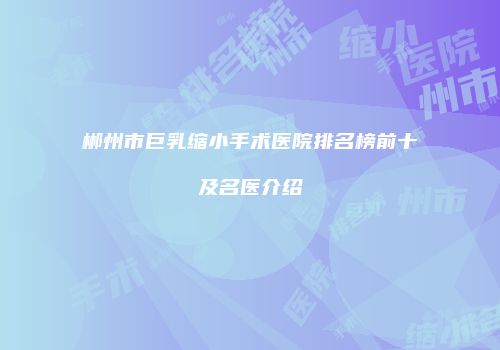 郴州市巨乳缩小手术医院排名榜前十及名医介绍