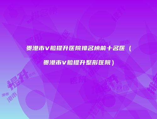 贵港市V脸提升医院排名榜前十名医（贵港市V脸提升整形医院）