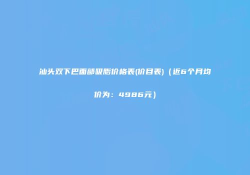汕头双下巴面部吸脂价格表(价目表)（近6个月均价为：4986元）
