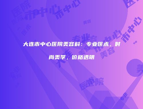 大连市中心医院美容科：专业医术，时尚美学，价格透明